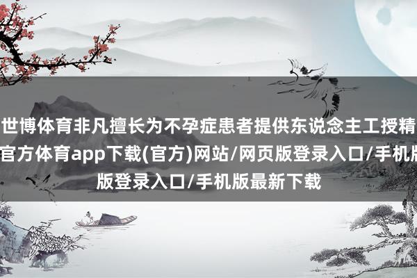 世博体育非凡擅长为不孕症患者提供东说念主工授精手术-世博官方体育app下载(官方)网站/网页版登录入口/手机版最新下载