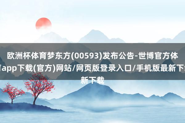 欧洲杯体育梦东方(00593)发布公告-世博官方体育app下载(官方)网站/网页版登录入口/手机版最新下载