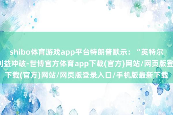 shibo体育游戏app平台特朗普默示：“英特尔的首席实践官存在严厚利益冲破-世博官方体育app下载(官方)网站/网页版登录入口/手机版最新下载