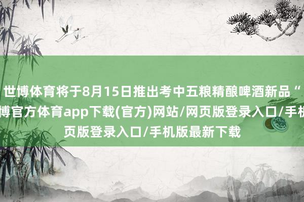 世博体育将于8月15日推出考中五粮精酿啤酒新品“风火轮”-世博官方体育app下载(官方)网站/网页版登录入口/手机版最新下载